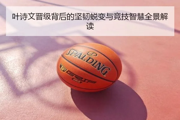 叶诗文晋级背后的坚韧蜕变与竞技智慧全景解读