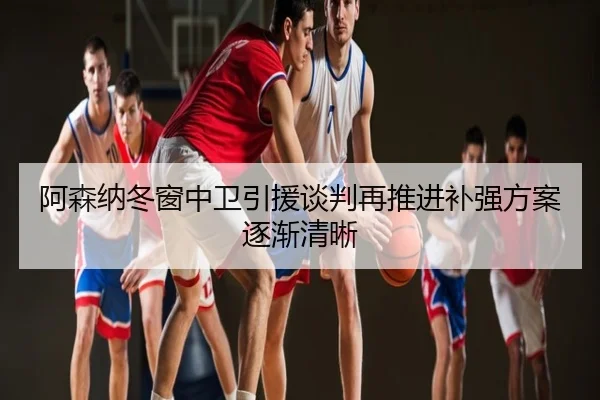 阿森纳冬窗中卫引援谈判再推进补强方案逐渐清晰