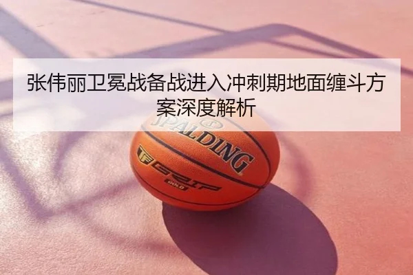 张伟丽卫冕战备战进入冲刺期地面缠斗方案深度解析