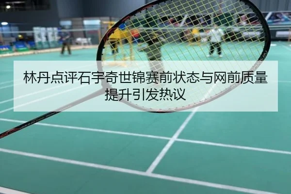 林丹点评石宇奇世锦赛前状态与网前质量提升引发热议