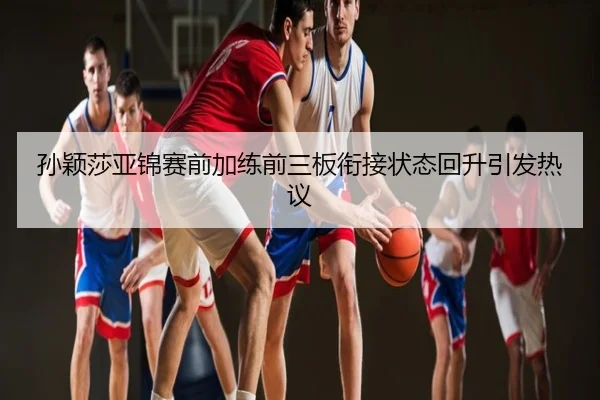 孙颖莎亚锦赛前加练前三板衔接状态回升引发热议