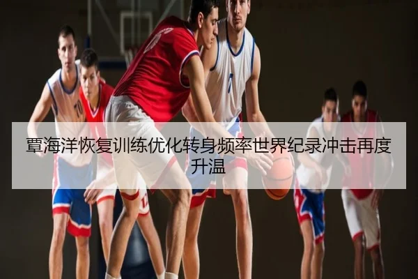 覃海洋恢复训练优化转身频率世界纪录冲击再度升温