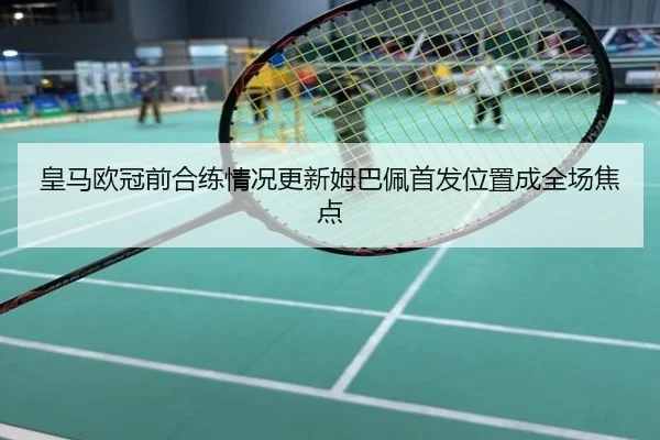 皇马欧冠前合练情况更新姆巴佩首发位置成全场焦点