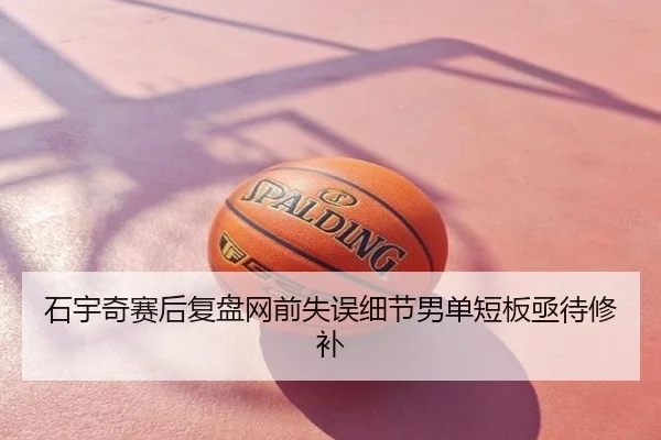 石宇奇赛后复盘网前失误细节男单短板亟待修补