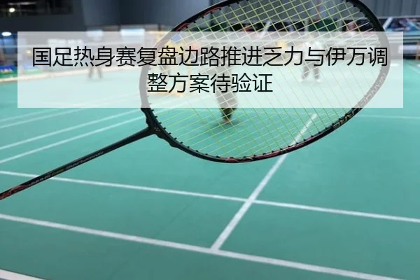 国足热身赛复盘边路推进乏力与伊万调整方案待验证