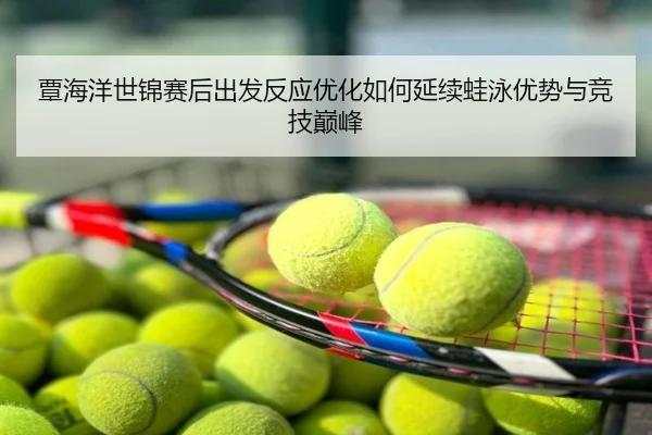 覃海洋世锦赛后出发反应优化如何延续蛙泳优势与竞技巅峰