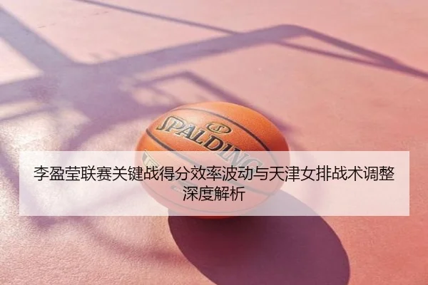 李盈莹联赛关键战得分效率波动与天津女排战术调整深度解析