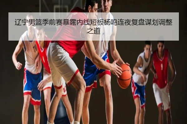 辽宁男篮季前赛暴露内线短板杨鸣连夜复盘谋划调整之道