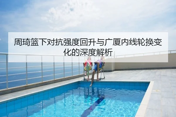 周琦篮下对抗强度回升与广厦内线轮换变化的深度解析